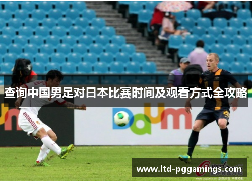 查询中国男足对日本比赛时间及观看方式全攻略 查询中国男足对日本比赛时间及观看方式全攻略