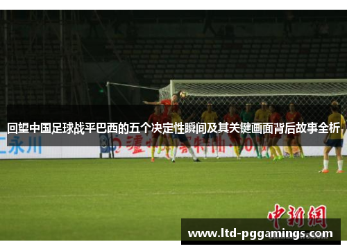 回望中国足球战平巴西的五个决定性瞬间及其关键画面背后故事全析