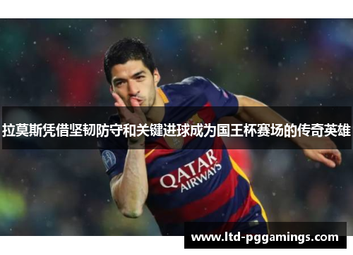 拉莫斯凭借坚韧防守和关键进球成为国王杯赛场的传奇英雄